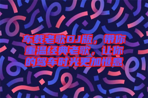 車載老歌DJ版，帶你重溫經(jīng)典老歌，讓你的駕車時光更加愜意