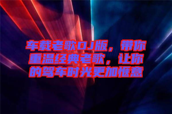 車載老歌DJ版，帶你重溫經(jīng)典老歌，讓你的駕車時(shí)光更加愜意