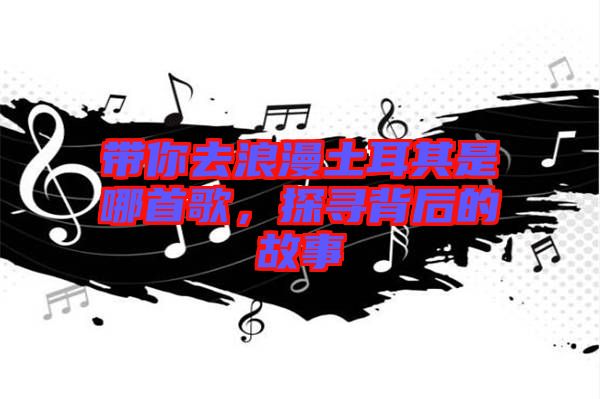 帶你去浪漫土耳其是哪首歌，探尋背后的故事