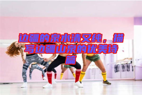 邊疆的泉水清又純，描寫邊疆山泉的優(yōu)美詩(shī)篇