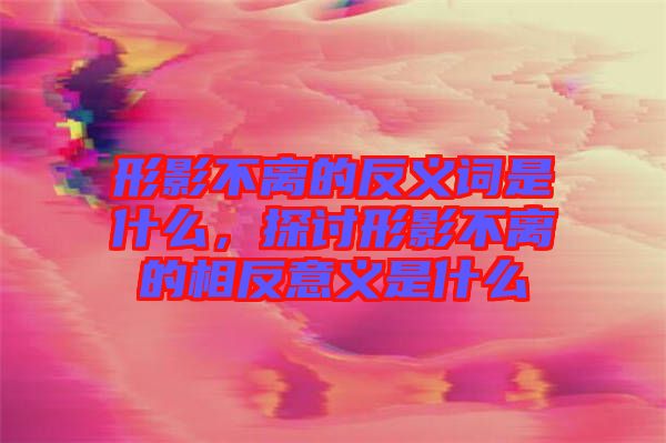 形影不離的反義詞是什么，探討形影不離的相反意義是什么