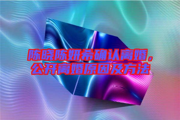 陳曉陳妍希確認(rèn)離婚，公開(kāi)離婚原因及方法