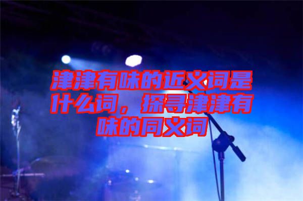津津有味的近義詞是什么詞，探尋津津有味的同義詞