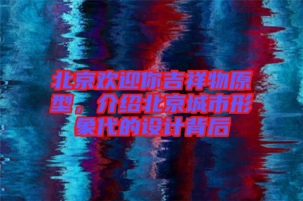 北京歡迎你吉祥物原型，介紹北京城市形象代的設計背后