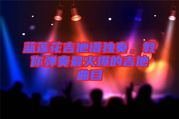 藍蓮花吉他譜獨奏，教你彈奏最火爆的吉他曲目