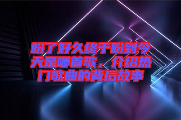 盼了好久終于盼到今天是哪首歌，介紹熱門歌曲的背后故事