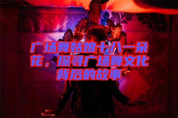 廣場舞姑娘十八一朵花，探尋廣場舞文化背后的故事