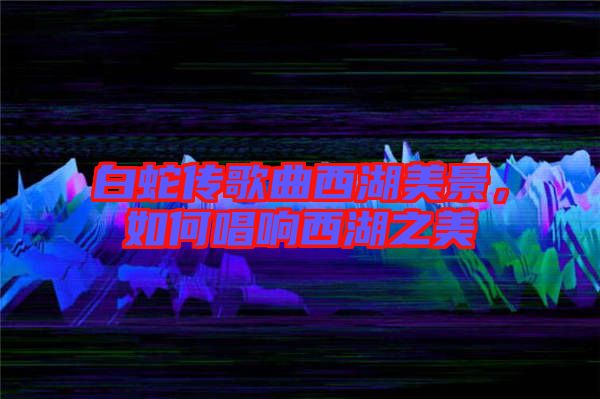 白蛇傳歌曲西湖美景，如何唱響西湖之美