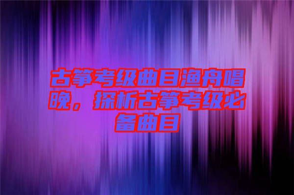 古箏考級曲目漁舟唱晚，探析古箏考級必備曲目