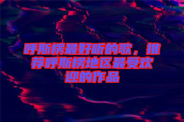 呼斯楞最好聽的歌，推薦呼斯楞地區(qū)最受歡迎的作品