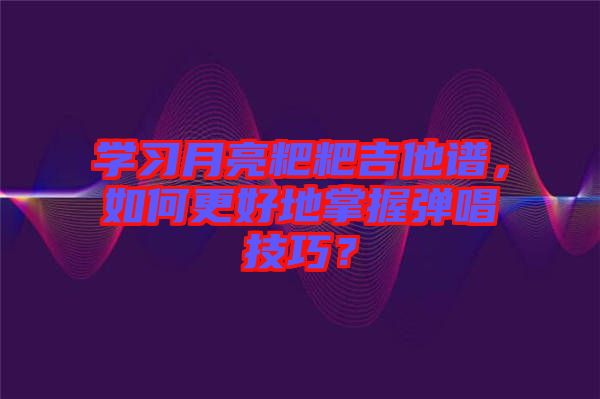 學(xué)習(xí)月亮粑粑吉他譜，如何更好地掌握彈唱技巧？