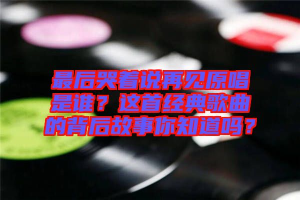 最后哭著說再見原唱是誰？這首經(jīng)典歌曲的背后故事你知道嗎？