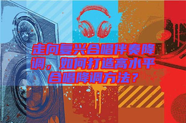 走向復興合唱伴奏降調(diào)，如何打造高水平合唱降調(diào)方法？