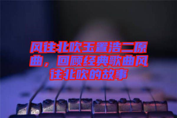 風(fēng)往北吹玉置浩二原曲，回顧經(jīng)典歌曲風(fēng)往北吹的故事