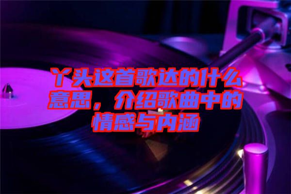 丫頭這首歌達(dá)的什么意思，介紹歌曲中的情感與內(nèi)涵