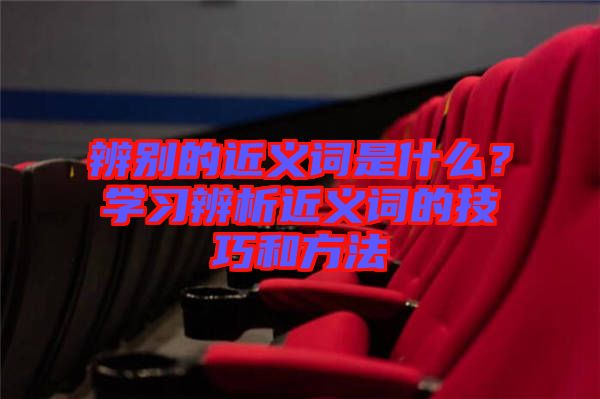 辨別的近義詞是什么？學(xué)習(xí)辨析近義詞的技巧和方法