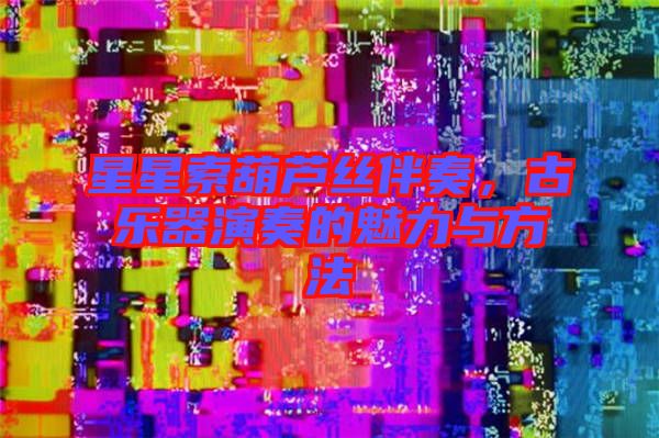 星星索葫蘆絲伴奏，古樂器演奏的魅力與方法
