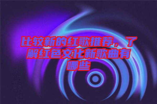 比較新的紅歌推薦，了解紅色文化新歌曲有哪些
