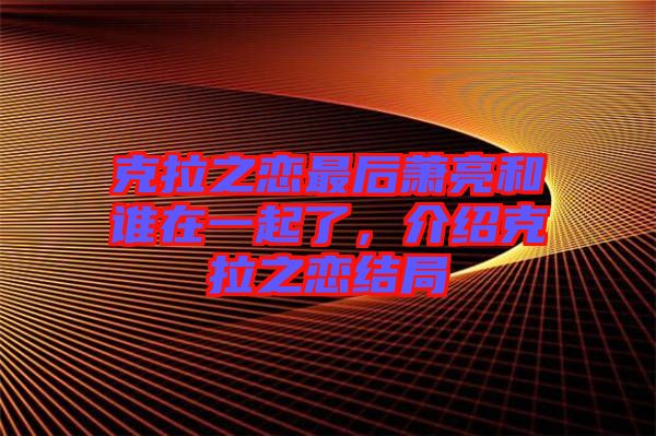 克拉之戀最后蕭亮和誰在一起了，介紹克拉之戀結(jié)局