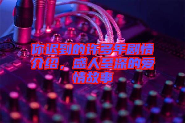 你遲到的許多年劇情介紹，感人至深的愛情故事