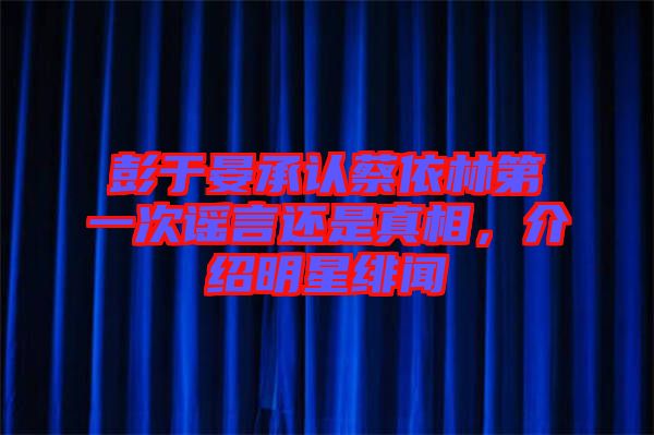 彭于晏承認(rèn)蔡依林第一次謠言還是真相，介紹明星緋聞