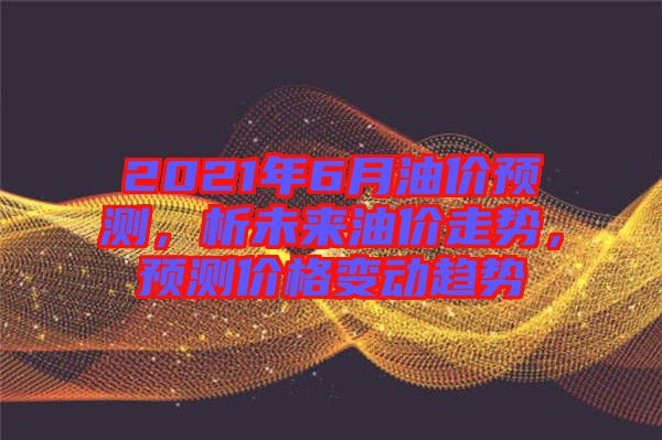 2021年6月油價預(yù)測，析未來油價走勢，預(yù)測價格變動趨勢