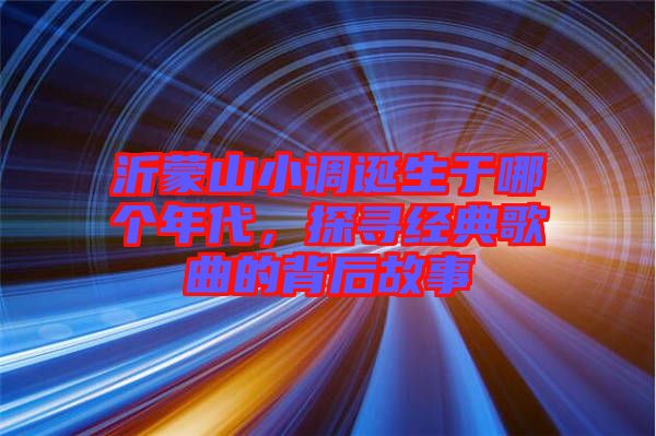 沂蒙山小調(diào)誕生于哪個年代，探尋經(jīng)典歌曲的背后故事