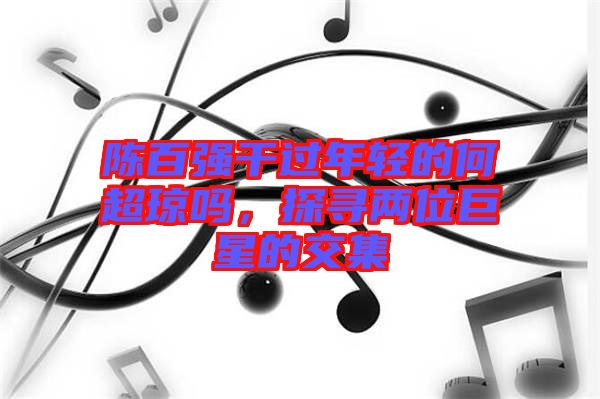 陳百?gòu)?qiáng)干過(guò)年輕的何超瓊嗎，探尋兩位巨星的交集