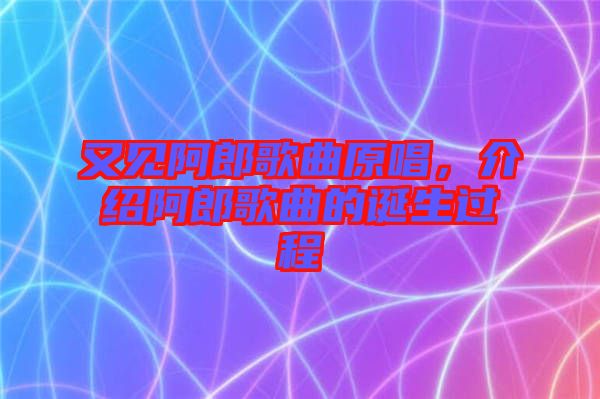 又見(jiàn)阿郎歌曲原唱，介紹阿郎歌曲的誕生過(guò)程