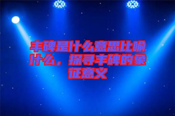 豐碑是什么意思比喻什么，探尋豐碑的象征意義