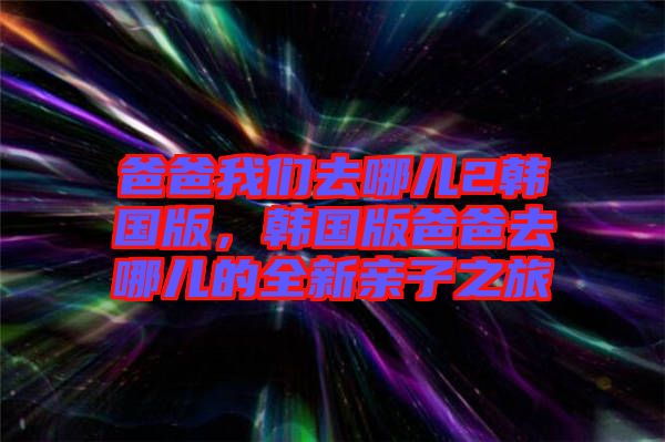 爸爸我們?nèi)ツ膬?韓國(guó)版，韓國(guó)版爸爸去哪兒的全新親子之旅