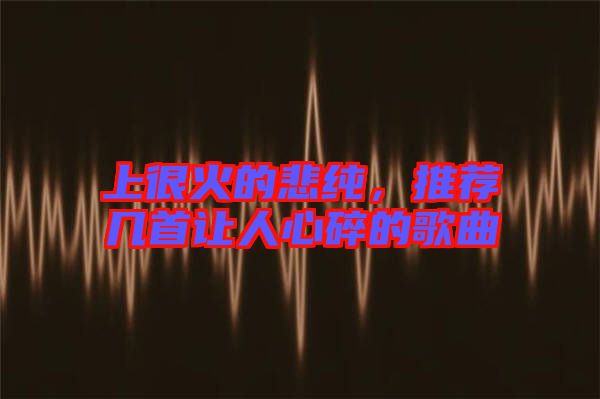 上很火的悲純，推薦幾首讓人心碎的歌曲
