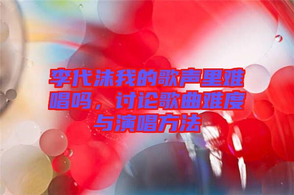 李代沫我的歌聲里難唱嗎，討論歌曲難度與演唱方法