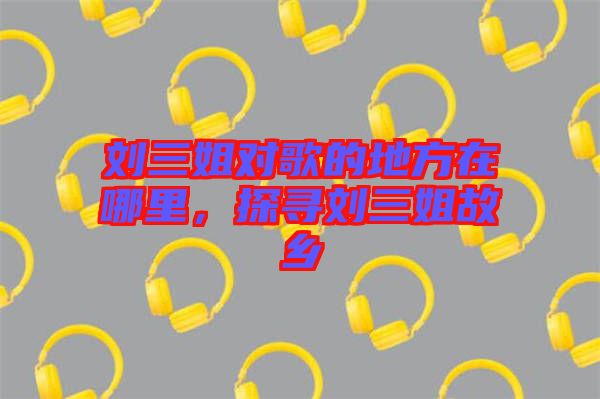 劉三姐對歌的地方在哪里，探尋劉三姐故鄉(xiāng)