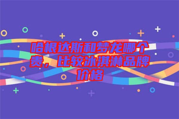 哈根達(dá)斯和夢(mèng)龍哪個(gè)貴，比較冰淇淋品牌價(jià)格