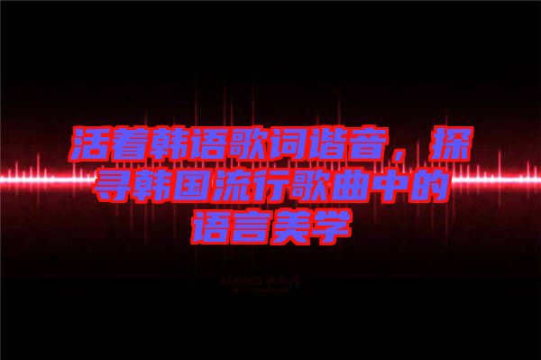 活著韓語歌詞諧音，探尋韓國流行歌曲中的語言美學