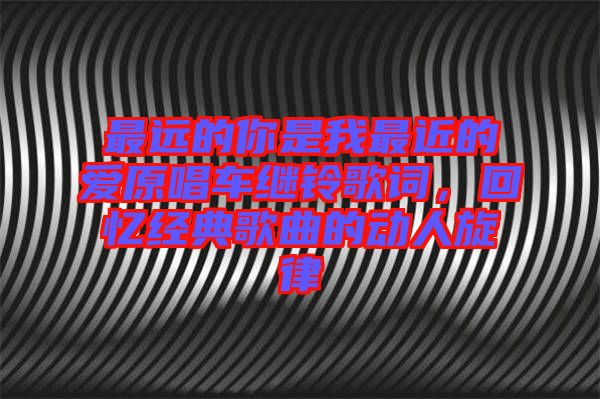 最遠(yuǎn)的你是我最近的愛原唱車?yán)^鈴歌詞，回憶經(jīng)典歌曲的動(dòng)人旋律
