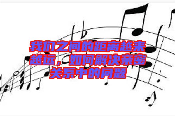 我們之間的距離越來越遠，如何解決親密關(guān)系中的問題