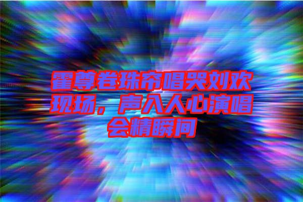 霍尊卷珠簾唱哭劉歡現(xiàn)場(chǎng)，聲入人心演唱會(huì)精瞬間
