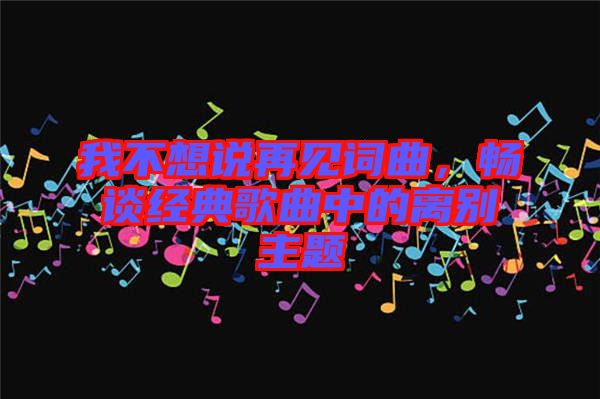 我不想說再見詞曲，暢談經(jīng)典歌曲中的離別主題