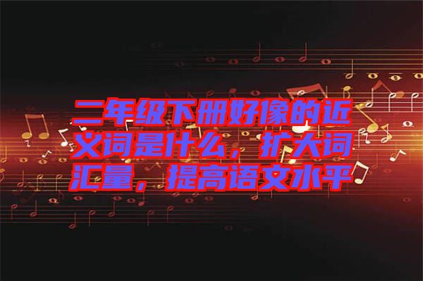 二年級下冊好像的近義詞是什么，擴(kuò)大詞匯量，提高語文水平