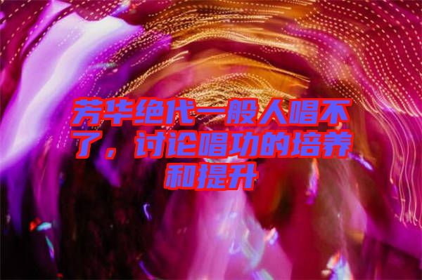 芳華絕代一般人唱不了，討論唱功的培養(yǎng)和提升