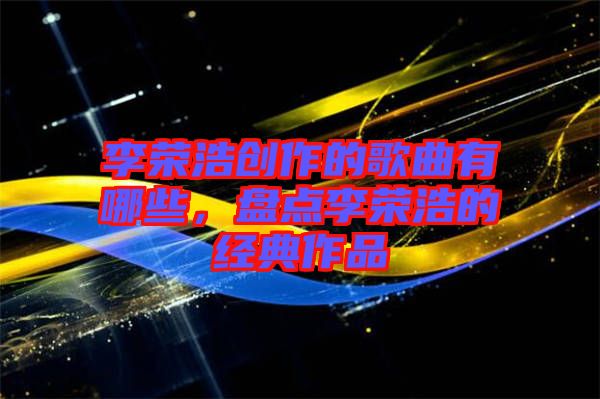 李榮浩創(chuàng)作的歌曲有哪些，盤(pán)點(diǎn)李榮浩的經(jīng)典作品