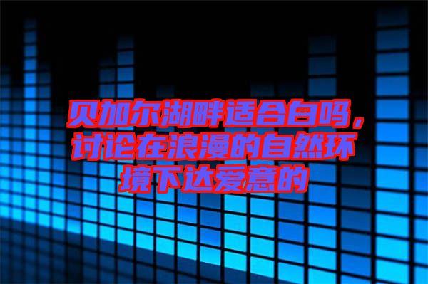 貝加爾湖畔適合白嗎，討論在浪漫的自然環(huán)境下達(dá)愛(ài)意的