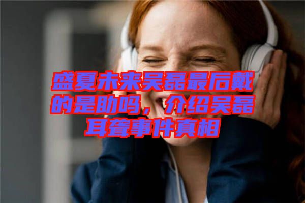 盛夏未來吳磊最后戴的是助嗎，介紹吳磊耳聾事件真相