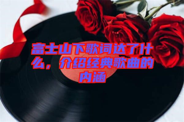 富士山下歌詞達了什么，介紹經(jīng)典歌曲的內(nèi)涵