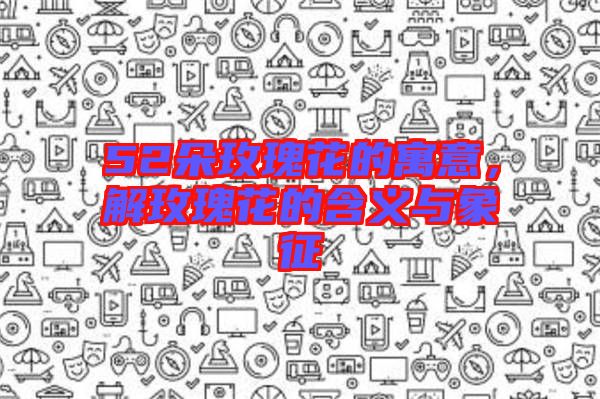 52朵玫瑰花的寓意，解玫瑰花的含義與象征