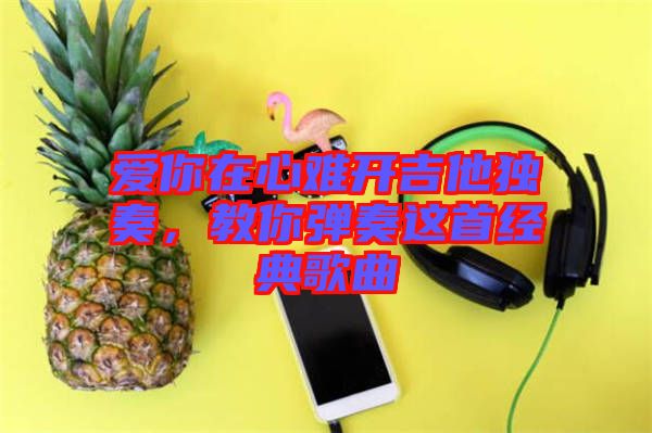 愛你在心難開吉他獨(dú)奏，教你彈奏這首經(jīng)典歌曲