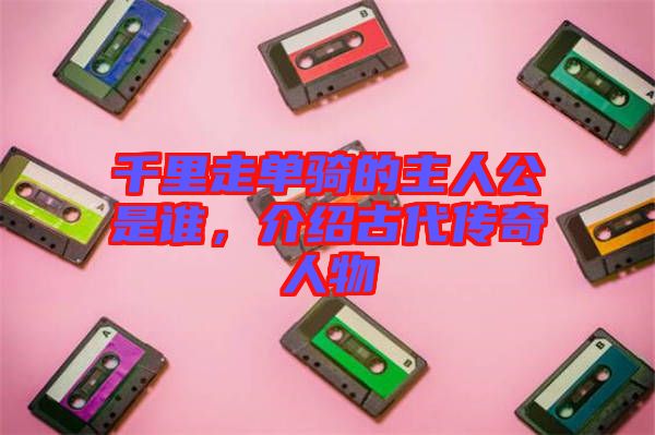 千里走單騎的主人公是誰，介紹古代傳奇人物