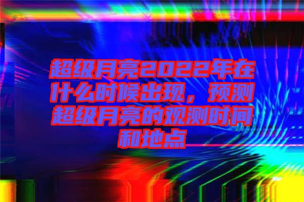 超級月亮2022年在什么時候出現(xiàn)，預(yù)測超級月亮的觀測時間和地點